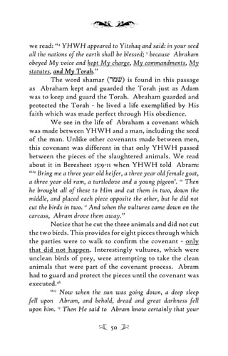 we read: “4
YHWH appeared to Yitshaq and said: in your seed
all the nations of the earth shall be blessed; 5
because Abraham
obeyed My voice and kept My charge, My commandments, My
statutes, and My Torahand My Torah.”
The word shamar (rmv) is found in this passage
as Abraham kept and guarded the Torah just as Adam
was to keep and guard the Torah. Abraham guarded and
protected the Torah - he lived a life exempliﬁed by His
faith which was made perfect through His obedience.
We see in the life of Abraham a covenant which
was made between YHWH and a man, including the seed
of the man. Unlike other covenants made between men,
this covenant was different in that only YHWH passed
between the pieces of the slaughtered animals. We read
about it in Beresheet 15:9-11 when YHWH told Abram:
“‘9
Bring me a three year old heifer, a three year old female goat,
a three year old ram, a turtledove and a young pigeon’. 10
Then
he brought all of these to Him and cut them in two, down the
middle, and placed each piece opposite the other, but he did not
cut the birds in two. 11
And when the vultures came down on the
carcass, Abram drove them away.”
Notice that he cut the three animals and did not cut
the two birds. This provides for eight pieces through which
the parties were to walk to conﬁrm the covenant - only
that did not happen. Interestingly vultures, which were
unclean birds of prey, were attempting to take the clean
animals that were part of the covenant process. Abram
had to guard and protect the pieces until the covenant was
executed.46
“12
Now when the sun was going down, a deep sleep
fell upon Abram, and behold, dread and great darkness fell
upon him. 13
Then He said to Abram know certainly that your
50
 