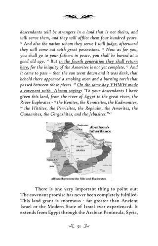 descendants will be strangers in a land that is not theirs, and
will serve them, and they will afﬂict them four hundred years.
14
And also the nation whom they serve I will judge, afterward
they will come out with great possessions. 15
Now as for you,
you shall go to your fathers in peace, you shall be buried at a
good old age. 16
But in the fourth generation they shall return
here, for the iniquity of the Amorites is not yet complete. 17
And
it came to pass – then the sun went down and it was dark, that
behold there appeared a smoking oven and a burning torch that
passed between those pieces. 18
On the same day YHWH made
a covenant with Abram saying: ‘To your descendants I have
given this land, from the river of Egypt to the great river, the
River Euphrates - 19
the Kenites, the Kennizites, the Kadmonites,
20
the Hittites, the Perrizites, the Rephaim, the Amorites, the
Canaanites, the Girgashites, and the Jebusites.”47
There is one very important thing to point out:
The covenant promise has never been completely fulﬁlled.
This land grant is enormous - far greater than Ancient
Israel or the Modern State of Israel ever experienced. It
extends from Egypt through the Arabian Peninsula, Syria,
51
 