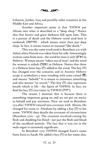 Lebanon, Jordan, Iraq and possibly other countries in the
Middle East and Africa.
Another important point is that YHWH put
Abram into what is described as a “deep sleep.” Notice
also that horror and great darkness fell upon him. This
is a picture of death and the Hebrew word used here is
tardemah (hmdrt) - which means more than just deep
sleep. In fact, it means trance or stunned “like death.”
This was the same word used in Beresheet 2:21 with
Adam when Hawah was taken from his side. Interestingly
woman came from man - the word for man is aish (vya) in
Hebrew. Woman means “taken out of man” and the word
for woman is aishah (hva) in Hebrew. Notice that there
is a Hebrew letter hey (h) added to the word. The hey (h)
has changed over the centuries and in Ancient Hebrew
script it symbolizes a man standing with arms raised (e)
and means: “behold.” It is meant to announce something
and also means: “to reveal.” The hey (h) also represents
breath which is life - the Spirit of YHWH. In fact, we
ﬁnd the hey (h) two times in YHWH (hwhy).
The reason I mention this is because there is
something important going on and we are put on notice
to behold and pay attention. Now we read in Beresheet
17:5 after YHWH entered into covenant with Abram, He
changed his name to Abraham by adding a hey (h) to his
name. YHWH then details the covenant of circumcision
(Beresheet 17:10 - 14). The covenant involved cutting his
ﬂesh and shedding his blood - not just the ﬂesh and blood
of the sacriﬁced animals. The fact that it was cut in the
male organ is extremely signiﬁcant.
In Beresheet 17:15 YHWH changed Sarai’s name
from Sarai to Sarah. He added a hey (h) to her name also.
52
 