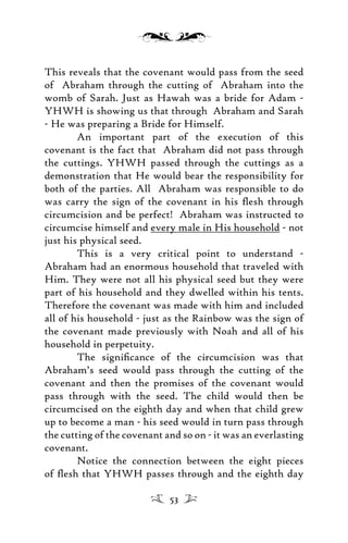 This reveals that the covenant would pass from the seed
of Abraham through the cutting of Abraham into the
womb of Sarah. Just as Hawah was a bride for Adam -
YHWH is showing us that through Abraham and Sarah
- He was preparing a Bride for Himself.
An important part of the execution of this
covenant is the fact that Abraham did not pass through
the cuttings. YHWH passed through the cuttings as a
demonstration that He would bear the responsibility for
both of the parties. All Abraham was responsible to do
was carry the sign of the covenant in his ﬂesh through
circumcision and be perfect! Abraham was instructed to
circumcise himself and every male in His household - not
just his physical seed.
This is a very critical point to understand -
Abraham had an enormous household that traveled with
Him. They were not all his physical seed but they were
part of his household and they dwelled within his tents.
Therefore the covenant was made with him and included
all of his household - just as the Rainbow was the sign of
the covenant made previously with Noah and all of his
household in perpetuity.
The signiﬁcance of the circumcision was that
Abraham’s seed would pass through the cutting of the
covenant and then the promises of the covenant would
pass through with the seed. The child would then be
circumcised on the eighth day and when that child grew
up to become a man - his seed would in turn pass through
the cutting of the covenant and so on - it was an everlasting
covenant.
Notice the connection between the eight pieces
of ﬂesh that YHWH passes through and the eighth day
53
 