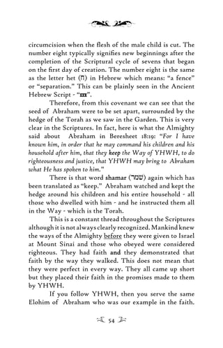 circumcision when the ﬂesh of the male child is cut. The
number eight typically signiﬁes new beginnings after the
completion of the Scriptural cycle of sevens that began
on the ﬁrst day of creation. The number eight is the same
as the letter het (j) in Hebrew which means: “a fence”
or “separation.” This can be plainly seen in the Ancient
Hebrew Script - “h”.
Therefore, from this covenant we can see that the
seed of Abraham were to be set apart, surrounded by the
hedge of the Torah as we saw in the Garden. This is very
clear in the Scriptures. In fact, here is what the Almighty
said about Abraham in Beresheet 18:19: “For I have
known him, in order that he may command his children and his
household after him, that they keepkeep the Way of YHWH, to do
righteousness and justice, that YHWH may bring to Abraham
what He has spoken to him.”
There is that word shamarshamar (rmv) again which has
been translated as “keep.” Abraham watched and kept the
hedge around his children and his entire household - all
those who dwelled with him - and he instructed them all
in the Way - which is the Torah.
This is a constant thread throughout the Scriptures
althoughitisnotalwaysclearlyrecognized.Mankindknew
the ways of the Almighty before they were given to Israel
at Mount Sinai and those who obeyed were considered
righteous. They had faith andand they demonstrated that
faith by the way they walked. This does not mean that
they were perfect in every way. They all came up short
but they placed their faith in the promises made to them
by YHWH.
If you follow YHWH, then you serve the same
Elohim of Abraham who was our example in the faith.
54
 
