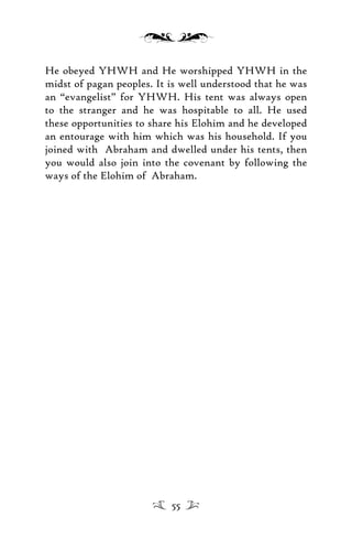 He obeyed YHWH and He worshipped YHWH in the
midst of pagan peoples. It is well understood that he was
an “evangelist” for YHWH. His tent was always open
to the stranger and he was hospitable to all. He used
these opportunities to share his Elohim and he developed
an entourage with him which was his household. If you
joined with Abraham and dwelled under his tents, then
you would also join into the covenant by following the
ways of the Elohim of Abraham.
55
 