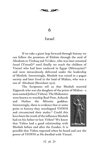 6
Israel
If we take a giant leap forward through history we
can follow the promises of Elohim through the seed of
Abraham to Yitshaq and Ya’akov, who was later renamed
Israel (Yisrael)48
until ﬁnally we reach the children of
Yisrael who had been enslaved in Egypt (Mitsrayim)49
and were miraculously delivered under the leadership
of Mosheh. Interestingly, Mosheh was raised in a pagan
society and later lived in the land of Midian, who was a
son of Abraham (Beresheet 25:2).
The Scriptures tell us that Mosheh married
Zipporah who was the daughter of the priest of Midian - a
mannamedJethro(Yithro).TheMidianites
were known to worship Baal-Peor, Asherah
and Hathor the Mitsrite goddess.
Interestingly, there is evidence that at some
point in history they worshipped YHWH
and circumcised their males.50
Could this
have been the result of the inﬂuence Mosheh
had on his father-in-law Yithro? We know
that Yithro had a good relationship with
Mosheh before and after the Exodus. It is
possible that Yithro repented when he heard and saw the
power of YHWH as He dwelled with Yisrael.
56
 
