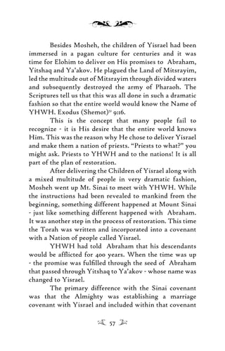 Besides Mosheh, the children of Yisrael had been
immersed in a pagan culture for centuries and it was
time for Elohim to deliver on His promises to Abraham,
Yitshaq and Ya’akov. He plagued the Land of Mitsrayim,
led the multitude out of Mitsrayim through divided waters
and subsequently destroyed the army of Pharaoh. The
Scriptures tell us that this was all done in such a dramatic
fashion so that the entire world would know the Name of
YHWH. Exodus (Shemot)51
9:16.
This is the concept that many people fail to
recognize - it is His desire that the entire world knows
Him. This was the reason why He chose to deliver Yisrael
and make them a nation of priests. “Priests to what?” you
might ask. Priests to YHWH and to the nations! It is all
part of the plan of restoration.
After delivering the Children of Yisrael along with
a mixed multitude of people in very dramatic fashion,
Mosheh went up Mt. Sinai to meet with YHWH. While
the instructions had been revealed to mankind from the
beginning, something different happened at Mount Sinai
- just like something different happened with Abraham.
It was another step in the process of restoration. This time
the Torah was written and incorporated into a covenant
with a Nation of people called Yisrael.
YHWH had told Abraham that his descendants
would be afﬂicted for 400 years. When the time was up
- the promise was fulﬁlled through the seed of Abraham
that passed through Yitshaq to Ya’akov - whose name was
changed to Yisrael.
The primary difference with the Sinai covenant
was that the Almighty was establishing a marriage
covenant with Yisrael and included within that covenant
57
 