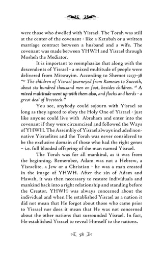 were those who dwelled with Yisrael. The Torah was still
at the center of the covenant - like a Ketubah or a written
marriage contract between a husband and a wife. The
covenant was made between YHWH and Yisrael through
Mosheh the Mediator.
It is important to reemphasize that along with the
descendents of Yisrael - a mixed multitude of people were
delivered from Mitsrayim. According to Shemot 12:37-38
“37
The children of Yisrael journeyed from Rameses to Succoth,
about six hundred thousand men on foot, besides children. 38
AA
mixed multitude went up with them alsomixed multitude went up with them also, and ﬂocks and herds - a
great deal of livestock.”
You see, anybody could sojourn with Yisrael so
long as they agreed to obey the Holy One of Yisrael - just
like anyone could live with Abraham and enter into the
covenant if they were circumcised and followed the Ways
ofYHWH.TheAssemblyofYisraelalwaysincludednon-
native Yisraelites and the Torah was never considered to
be the exclusive domain of those who had the right genes
– i.e. full blooded offspring of the man named Yisrael.
The Torah was for all mankind, as it was from
the beginning. Remember, Adam was not a Hebrew, a
Yisraelite, a Jew or a Christian - he was a man created
in the image of YHWH. After the sin of Adam and
Hawah, it was then necessary to restore individuals and
mankind back into a right relationship and standing before
the Creator. YHWH was always concerned about the
individual and when He established Yisrael as a nation it
did not mean that He forgot about those who came prior
to Yisrael nor does it mean that He was not concerned
about the other nations that surrounded Yisrael. In fact,
He established Yisrael to reveal Himself to the nations.
58
 