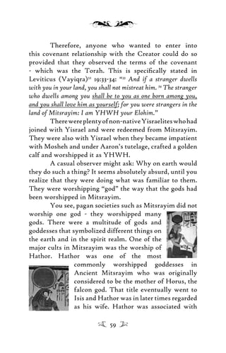 Therefore, anyone who wanted to enter into
this covenant relationship with the Creator could do so
provided that they observed the terms of the covenant
- which was the Torah. This is speciﬁcally stated in
Leviticus (Vayiqra)52
19:33-34: “33
And if a stranger dwells
with you in your land, you shall not mistreat him. 34
The stranger
who dwells among you shall be to you as one born among you,
and you shall love him as yourself; for you were strangers in the
land of Mitsrayim: I am YHWH your Elohim.”
Therewereplentyofnon-nativeYisraeliteswhohad
joined with Yisrael and were redeemed from Mitsrayim.
They were also with Yisrael when they became impatient
with Mosheh and under Aaron’s tutelage, crafted a golden
calf and worshipped it as YHWH.
A casual observer might ask: Why on earth would
they do such a thing? It seems absolutely absurd, until you
realize that they were doing what was familiar to them.
They were worshipping “god” the way that the gods had
been worshipped in Mitsrayim.
You see, pagan societies such as Mitsrayim did not
worship one god - they worshipped many
gods. There were a multitude of gods and
goddesses that symbolized different things on
the earth and in the spirit realm. One of the
major cults in Mitsrayim was the worship of
Hathor. Hathor was one of the most
commonly worshipped goddesses in
Ancient Mitsrayim who was originally
considered to be the mother of Horus, the
falcon god. That title eventually went to
Isis and Hathor was in later times regarded
as his wife. Hathor was associated with
59
 