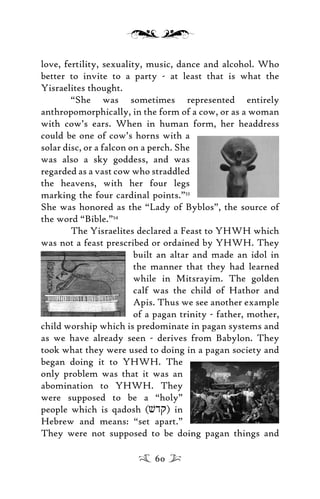 love, fertility, sexuality, music, dance and alcohol. Who
better to invite to a party - at least that is what the
Yisraelites thought.
“She was sometimes represented entirely
anthropomorphically, in the form of a cow, or as a woman
with cow’s ears. When in human form, her headdress
could be one of cow’s horns with a
solar disc, or a falcon on a perch. She
was also a sky goddess, and was
regarded as a vast cow who straddled
the heavens, with her four legs
marking the four cardinal points.”53
She was honored as the “Lady of Byblos”, the source of
the word “Bible.”54
The Yisraelites declared a Feast to YHWH which
was not a feast prescribed or ordained by YHWH. They
built an altar and made an idol in
the manner that they had learned
while in Mitsrayim. The golden
calf was the child of Hathor and
Apis. Thus we see another example
of a pagan trinity - father, mother,
child worship which is predominate in pagan systems and
as we have already seen - derives from Babylon. They
took what they were used to doing in a pagan society and
began doing it to YHWH. The
only problem was that it was an
abomination to YHWH. They
were supposed to be a “holy”
people which is qadosh (vdq) in
Hebrew and means: “set apart.”
They were not supposed to be doing pagan things and
60
 