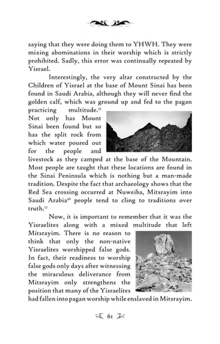 saying that they were doing them to YHWH. They were
mixing abominations in their worship which is strictly
prohibited. Sadly, this error was continually repeated by
Yisrael.
Interestingly, the very altar constructed by the
Children of Yisrael at the base of Mount Sinai has been
found in Saudi Arabia, although they will never ﬁnd the
golden calf, which was ground up and fed to the pagan
practicing multitude.55
Not only has Mount
Sinai been found but so
has the split rock from
which water poured out
for the people and
livestock as they camped at the base of the Mountain.
Most people are taught that these locations are found in
the Sinai Peninsula which is nothing but a man-made
tradition. Despite the fact that archaeology shows that the
Red Sea crossing occurred at Nuweiba, Mitsrayim into
Saudi Arabia56
people tend to cling to traditions over
truth.57
Now, it is important to remember that it was the
Yisraelites along with a mixed multitude that left
Mitsrayim. There is no reason to
think that only the non-native
Yisraelites worshipped false gods.
In fact, their readiness to worship
false gods only days after witnessing
the miraculous deliverance from
Mitsrayim only strengthens the
position that many of the Yisraelites
hadfallenintopaganworshipwhileenslavedinMitsrayim.
61
 