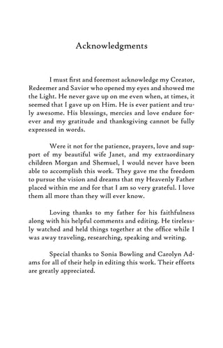 Acknowledgments
I must ﬁrst and foremost acknowledge my Creator,
Redeemer and Savior who opened my eyes and showed me
the Light. He never gave up on me even when, at times, it
seemed that I gave up on Him. He is ever patient and tru-
ly awesome. His blessings, mercies and love endure for-
ever and my gratitude and thanksgiving cannot be fully
expressed in words.
Were it not for the patience, prayers, love and sup-
port of my beautiful wife Janet, and my extraordinary
children Morgan and Shemuel, I would never have been
able to accomplish this work. They gave me the freedom
to pursue the vision and dreams that my Heavenly Father
placed within me and for that I am so very grateful. I love
them all more than they will ever know.
Loving thanks to my father for his faithfulness
along with his helpful comments and editing. He tireless-
ly watched and held things together at the ofﬁce while I
was away traveling, researching, speaking and writing.
Special thanks to Sonia Bowling and Carolyn Ad-
ams for all of their help in editing this work. Their efforts
are greatly appreciated.
 