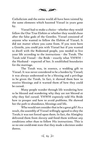 Catholicism and the entire world all have been tainted by
the same elements which haunted Yisrael in years gone
by.
Yisrael had to make a choice - whether they would
follow the One True Elohim or whether they would chase
after the false gods of the Gentiles. Yisrael consisted of
anyone who wanted to follow the Elohim of Yisrael. It
did not matter where you came from. If you were born
a Gentile, you could join with Yisrael but if you wanted
to dwell with the Redeemed people, you needed to live
your life according to the instructions - the Torah. The
Torah told Yisrael - the Bride - exactly what YHWH -
the Husband - expected of her. It established boundaries
for the marriage.
The Torah was, in essence, a wedding gift to
Yisrael. It was never considered to be a burden by Yisrael;
it was always understood to be a blessing and a privilege
to be given the Torah. In fact, it showed them how to
receive blessings and it warned them of how they could
be cursed.
Many people wander through life wondering how
to be blessed and wondering why they are not blessed or
why they feel cursed. YHWH expressly told His Bride
how to prosper and how to avoid problems. He showed
her the path to abundance, blessings and life.
Who would not consider that to be a great gift? As a
result, the assembly of Yisrael willingly agreed to obey the
Torah; it was not forced upon them. In fact, the Almighty
delivered them from slavery and freed them without any
conditions other than to follow His instructions. This is
so no one could everever state that they made a decision under
duress.
63
 