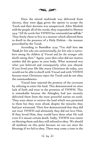 Once the mixed multitude was delivered from
slavery, they were then given the option to accept the
Torah and their decision was unequivocal. After Mosheh
told the people all of the words, they responded in Shemot
24:4: “All the words that YHWH has commanded we will dowe will do.”
They freely chose to live in a manner which allowed them
to dwell in the presence of a Holy Elohim - the manner
prescribed by the Torah.
According to Bemidbar 15:29 “You shall have oneone
TorahTorah for him who sins unintentionally, for him who is native-
born among the children of Yisrael and for the stranger who
dwells among them.” Again, your skin color did not matter;
neither did the genes in your body. What mattered was
what you believed and consequently what you obeyed.
If you lived your life like many Christians do today, you
would not be able to dwell with Yisrael and with YHWH
because most Christians reject the Torah and do not obey
the commandments.
Yisrael later rejected the promise of the covenant
by refusing to enter the land. This demonstrated an utter
lack of faith and trust in the promises of YHWH. This
is remarkable because the Almighty had just recently
delivered them from the most powerful nation on earth.
They were about to receive the land which was promised
to them but they were afraid, despite the miracles they
had just witnessed. Their fear demonstrated that they did
not trust YHWH and ultimately they did not love Him.
If they loved Him, they would have done what He said
even if it meant certain death. Sadly, YHWH was intent
on blessing them and they still refused to obey. We should
all meditate on this point because we too can miss the
blessings if we fail to obey. There may come a time in the
64
 