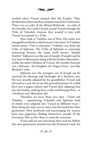 worked when Yisrael camped after the Exodus. They
dividedintotribesandtheycampedaroundtheTabernacle.
There was no tribe of the Mixed Multitude - no tribe of
the Gentiles. So Caleb’s family joined Yisrael through the
Tribe of Yahudah. Anyone that wanted to join with
Yisrael was joined to a Tribe.
Now look at Yahshua son of Nun. His name was
changedfromHosheawhichmeans“salvation”toYahshua
which means “Yah is salvation.” Yahshua was from the
Tribe of Ephraim. The Tribe of Ephraim is extremely
interesting because the name itself means: “doubly
fruitful.” Ephraim was the son of Joseph (Yoseph) and he
was born in Mitsrayim along with his brother Manashah -
unlike the other Children of Yisrael. His mother Asenath
was a Mitsrite - the Daughter of a Pagan Priest - just like
Mosheh’s wife.
Ephraim was the youngest son of Joseph yet he
received the blessing and birthright of a ﬁrstborn son.
He was actually adopted by his grandfather Yisrael and
elevated as a son. So we see this powerful picture of a child
born into a pagan culture and Yisrael then adopting him
into the family, making him a tribe and blessing Him - as
a ﬁrstborn son! (Beresheet 48).
Therefore we have these two men - Caleb and
Yahshua - representing Yahudah and Ephraim both
of whom were adopted into Yisrael in different ways -
these being the only two to enter into the land from their
generation. How profound and encouraging for anyone
born into paganism, ﬁnding themselves outside of the
Covenant. Not to fret, there is room for everyone.
If you still are not convinced, then read on. Before
this new generation entered into the Promised Land, the
66
 