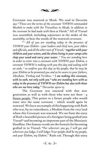 Covenant was renewed at Moab. We read in Devarim
29:1 “These are the terms of the covenant YHWH commanded
Mosheh to make with the Yisraelites in Moab, in addition to
the covenant he had made with them at Horeb.” All of Yisrael
was assembled, including sojourners in the midst of the
assembly, to hear the words of the renewed covenant.
“10
All of you are standing today in the presence of
YHWH your Elohim - your leaders and chief men, your elders
andofﬁcials,andalltheothermenofYisrael,11
togetherwithyourtogetherwithyour
children and your wives, and the aliens living in your camps whochildren and your wives, and the aliens living in your camps who
chop your wood and carry your waterchop your wood and carry your water.. 12
You are standing here
in order to enter into a covenant with YHWH your Elohim, a
covenant YHWH is making with you this day and sealing with
an oath, 13
to conﬁrm you this day as his people, that he may be
your Elohim as he promised you and as he swore to your fathers,
Abraham, Yitshaq and Ya’akov. 14
I am making this covenant,I am making this covenant,
with its oath, not only with youwith its oath, not only with you 1515
who are standing here with uswho are standing here with us
today in the presence of YHWH our Elohim but also with thosetoday in the presence of YHWH our Elohim but also with those
who are not here todaywho are not here today.” Devarim 29:10-15.
The Covenant was renewed with that new
generation as well as with those who were not there - a
future people. This points to a future people who would
enter into the same covenant - which would again be
renewed. We have an example of this happening with Ruth
who was, by no coincidence, a Moabite from the very land
where this Covenant was renewed. We see from the story
of Ruth a beautiful picture of a foreigner being grafted into
Yisrael59
and becoming an important part of the Messianic
bloodline. Her famous words are the formula for becoming
grafted in to Yisrael: “For wherever you go, I will go; and
wherever you lodge, I will lodge; Your people shall be my people,
and your Elohim, my Elohim.” Ruth 1:16. Through this story
67
 
