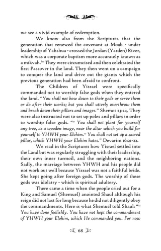 we see a vivid example of redemption.
We know also from the Scriptures that the
generation that renewed the covenant at Moab - under
leadership of Yahshua - crossed the Jordan (Yarden) River,
which was a corporate baptism more accurately known as
a mikvah.60
They were circumcised and then celebrated the
ﬁrst Passover in the land. They then went on a campaign
to conquer the land and drive out the giants which the
previous generation had been afraid to confront.
The Children of Yisrael were speciﬁcally
commanded not to worship false gods when they entered
the land. “You shall not bow down to their gods or serve them
or do after their works; but you shall utterly overthrow them
and break down their pillars and images.” Shemot 23:24. They
were also instructed not to set up poles and pillars in order
to worship false gods. “21
You shall not plant for yourself
any tree, as a wooden image, near the altar which you build for
yourself to YHWH your Elohim.22
You shall not set up a sacred
pillar, which YHWH your Elohim hates.” Devarim 16:21-22.
We read in the Scriptures how Yisrael settled into
theLandbutwasregularlystrugglingwiththeirleadership,
their own inner turmoil, and the neighboring nations.
Sadly, the marriage between YHWH and his people did
not work out well because Yisrael was not a faithful bride.
She kept going after foreign gods. The worship of these
gods was idolatry - which is spiritual adultery.
There came a time when the people cried out for a
King and Samuel (Shemuel) anointed Shaul although his
reign did not last for long because he did not diligently obey
the commandments. Here is what Shemuel told Shaul: “13
You have done foolishly. You have not kept the commandment
of YHWH your Elohim, which He commanded you. For now
68
 