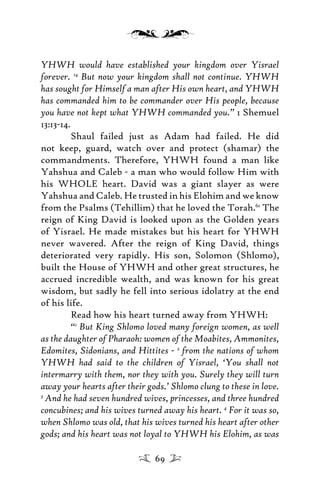 YHWH would have established your kingdom over Yisrael
forever. 14
But now your kingdom shall not continue. YHWH
has sought for Himself a man after His own heart, and YHWH
has commanded him to be commander over His people, because
you have not kept what YHWH commanded you.” 1 Shemuel
13:13-14.
Shaul failed just as Adam had failed. He did
not keep, guard, watch over and protect (shamar) the
commandments. Therefore, YHWH found a man like
Yahshua and Caleb - a man who would follow Him with
his WHOLE heart. David was a giant slayer as were
Yahshua and Caleb. He trusted in his Elohim and we know
from the Psalms (Tehillim) that he loved the Torah.61
The
reign of King David is looked upon as the Golden years
of Yisrael. He made mistakes but his heart for YHWH
never wavered. After the reign of King David, things
deteriorated very rapidly. His son, Solomon (Shlomo),
built the House of YHWH and other great structures, he
accrued incredible wealth, and was known for his great
wisdom, but sadly he fell into serious idolatry at the end
of his life.
Read how his heart turned away from YHWH:
“1
But King Shlomo loved many foreign women, as well
as the daughter of Pharaoh: women of the Moabites, Ammonites,
Edomites, Sidonians, and Hittites - 2
from the nations of whom
YHWH had said to the children of Yisrael, ‘You shall not
intermarry with them, nor they with you. Surely they will turn
away your hearts after their gods.’ Shlomo clung to these in love.
3
And he had seven hundred wives, princesses, and three hundred
concubines; and his wives turned away his heart. 4
For it was so,
when Shlomo was old, that his wives turned his heart after other
gods; and his heart was not loyal to YHWH his Elohim, as was
69
 