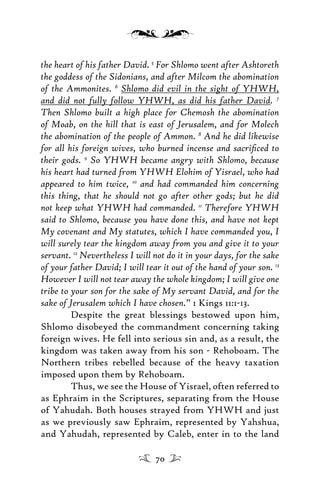 the heart of his father David. 5
For Shlomo went after Ashtoreth
the goddess of the Sidonians, and after Milcom the abomination
of the Ammonites. 6
Shlomo did evil in the sight of YHWH,
and did not fully follow YHWH, as did his father David. 7
Then Shlomo built a high place for Chemosh the abomination
of Moab, on the hill that is east of Jerusalem, and for Molech
the abomination of the people of Ammon. 8
And he did likewise
for all his foreign wives, who burned incense and sacriﬁced to
their gods. 9
So YHWH became angry with Shlomo, because
his heart had turned from YHWH Elohim of Yisrael, who had
appeared to him twice, 10
and had commanded him concerning
this thing, that he should not go after other gods; but he did
not keep what YHWH had commanded. 11
Therefore YHWH
said to Shlomo, because you have done this, and have not kept
My covenant and My statutes, which I have commanded you, I
will surely tear the kingdom away from you and give it to your
servant. 12
Nevertheless I will not do it in your days, for the sake
of your father David; I will tear it out of the hand of your son. 13
However I will not tear away the whole kingdom; I will give one
tribe to your son for the sake of My servant David, and for the
sake of Jerusalem which I have chosen.” 1 Kings 11:1-13.
Despite the great blessings bestowed upon him,
Shlomo disobeyed the commandment concerning taking
foreign wives. He fell into serious sin and, as a result, the
kingdom was taken away from his son - Rehoboam. The
Northern tribes rebelled because of the heavy taxation
imposed upon them by Rehoboam.
Thus, we see the House of Yisrael, often referred to
as Ephraim in the Scriptures, separating from the House
of Yahudah. Both houses strayed from YHWH and just
as we previously saw Ephraim, represented by Yahshua,
and Yahudah, represented by Caleb, enter in to the land
70
 