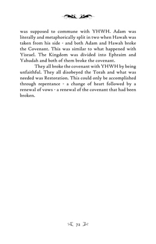 was supposed to commune with YHWH. Adam was
literally and metaphorically split in two when Hawah was
taken from his side - and both Adam and Hawah broke
the Covenant. This was similar to what happened with
Yisrael. The Kingdom was divided into Ephraim and
Yahudah and both of them broke the covenant.
They all broke the covenant with YHWH by being
unfaithful. They all disobeyed the Torah and what was
needed was Restoration. This could only be accomplished
through repentance - a change of heart followed by a
renewal of vows - a renewal of the covenant that had been
broken.
72
 