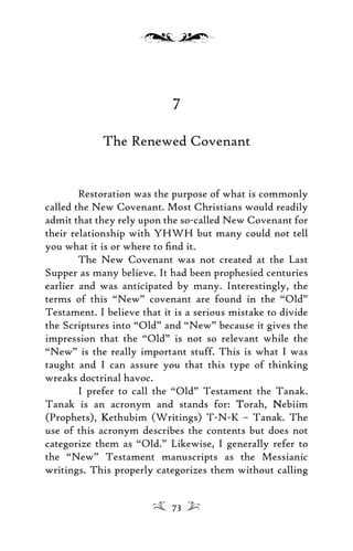 7
The Renewed Covenant
Restoration was the purpose of what is commonly
called the New Covenant. Most Christians would readily
admit that they rely upon the so-called New Covenant for
their relationship with YHWH but many could not tell
you what it is or where to ﬁnd it.
The New Covenant was not created at the Last
Supper as many believe. It had been prophesied centuries
earlier and was anticipated by many. Interestingly, the
terms of this “New” covenant are found in the “Old”
Testament. I believe that it is a serious mistake to divide
the Scriptures into “Old” and “New” because it gives the
impression that the “Old” is not so relevant while the
“New” is the really important stuff. This is what I was
taught and I can assure you that this type of thinking
wreaks doctrinal havoc.
I prefer to call the “Old” Testament the Tanak.
Tanak is an acronym and stands for: TTorah, NNebiim
(Prophets), KKethubim (Writings) T-N-K – Tanak. The
use of this acronym describes the contents but does not
categorize them as “Old.” Likewise, I generally refer to
the “New” Testament manuscripts as the Messianic
writings. This properly categorizes them without calling
73
 