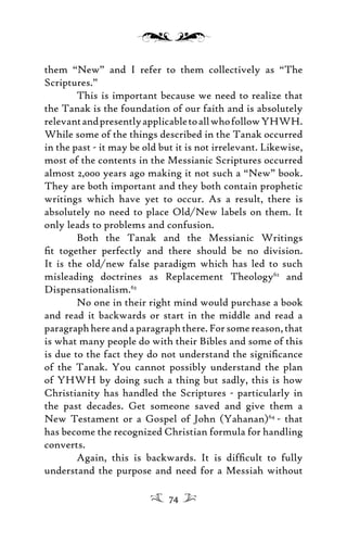 them “New” and I refer to them collectively as “The
Scriptures.”
This is important because we need to realize that
the Tanak is the foundation of our faith and is absolutely
relevantandpresentlyapplicabletoallwhofollowYHWH.
While some of the things described in the Tanak occurred
in the past - it may be old but it is not irrelevant. Likewise,
most of the contents in the Messianic Scriptures occurred
almost 2,000 years ago making it not such a “New” book.
They are both important and they both contain prophetic
writings which have yet to occur. As a result, there is
absolutely no need to place Old/New labels on them. It
only leads to problems and confusion.
Both the Tanak and the Messianic Writings
ﬁt together perfectly and there should be no division.
It is the old/new false paradigm which has led to such
misleading doctrines as Replacement Theology62
and
Dispensationalism.63
No one in their right mind would purchase a book
and read it backwards or start in the middle and read a
paragraphhereandaparagraphthere.Forsomereason,that
is what many people do with their Bibles and some of this
is due to the fact they do not understand the signiﬁcance
of the Tanak. You cannot possibly understand the plan
of YHWH by doing such a thing but sadly, this is how
Christianity has handled the Scriptures - particularly in
the past decades. Get someone saved and give them a
New Testament or a Gospel of John (Yahanan)64
- that
has become the recognized Christian formula for handling
converts.
Again, this is backwards. It is difﬁcult to fully
understand the purpose and need for a Messiah without
74
 