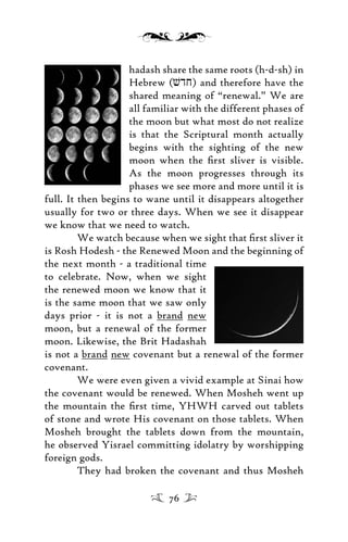 hadash share the same roots (h-d-sh) in
Hebrew (vdj) and therefore have the
shared meaning of “renewal.” We are
all familiar with the different phases of
the moon but what most do not realize
is that the Scriptural month actually
begins with the sighting of the new
moon when the ﬁrst sliver is visible.
As the moon progresses through its
phases we see more and more until it is
full. It then begins to wane until it disappears altogether
usually for two or three days. When we see it disappear
we know that we need to watch.
We watch because when we sight that ﬁrst sliver it
is Rosh Hodesh - the Renewed Moon and the beginning of
the next month - a traditional time
to celebrate. Now, when we sight
the renewed moon we know that it
is the same moon that we saw only
days prior - it is not a brand new
moon, but a renewal of the former
moon. Likewise, the Brit Hadashah
is not a brand new covenant but a renewal of the former
covenant.
We were even given a vivid example at Sinai how
the covenant would be renewed. When Mosheh went up
the mountain the ﬁrst time, YHWH carved out tablets
of stone and wrote His covenant on those tablets. When
Mosheh brought the tablets down from the mountain,
he observed Yisrael committing idolatry by worshipping
foreign gods.
They had broken the covenant and thus Mosheh
76
 