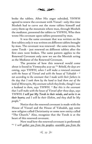 broke the tablets. After His anger subsided, YHWH
agreed to renew the covenant with Yisrael - only this time
Mosheh had to carve out the stone tablets himself and
carry them up the mountain where man, through Mosheh
the mediator, presented the tablets to YHWH, Who then
wrote His covenant upon tablets presented by man.
It was the same covenant that was written on the
ﬁrst tablets only it was written on different tablets brought
by man. The covenant was renewed - the same terms, the
same Torah - just renewed on different tablets after the
ﬁrst ones were broken. The same pattern applies to the
Renewed Covenant only now we see the Messiah acting
as the Mediator of the Renewed Covenant.
The promise of how this renewal would come
about is found in Yirmeyahu 31:31-33: “31
Behold, the days are
coming, says YHWH, when I will make a renewed covenant
with the house of Yisrael and with the house of Yahudah - 32
not according to the covenant that I made with their fathers in
the day that I took them by the hand to lead them out of the
land of Mitsrayim, My covenant which they broke, though I was
a husband to them, says YHWH. 33
But this is the covenant
that I will make with the house of Yisrael after those days, says
YHWH: I will put My Torah in their minds, and write it onI will put My Torah in their minds, and write it on
their heartstheir hearts; and I will be their Elohim, and they shall be My
people.”
Notice that the renewed covenant is made with the
House of Yisrael and the House of Yahudah, not some
new religion called Christianity or some new entity called
“The Church.” Also, recognize that the Torah is at the
heart of this renewed covenant.
Now read how the renewed covenant is performed:
“17
I will gather you from the peoples, assemble you from the
77
 