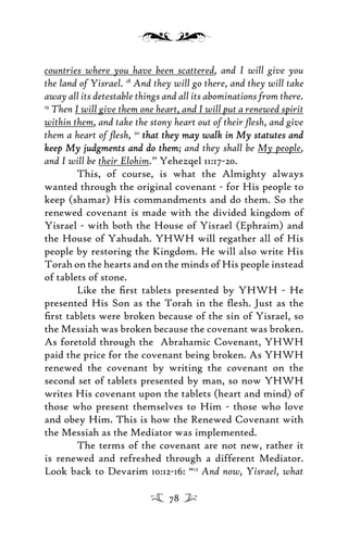 countries where you have been scattered, and I will give you
the land of Yisrael. 18
And they will go there, and they will take
away all its detestable things and all its abominations from there.
19
Then I will give them one heart, and I will put a renewed spirit
within them, and take the stony heart out of their ﬂesh, and give
them a heart of ﬂesh, 20
that they may walk in My statutes andthat they may walk in My statutes and
keep My judgments and do themkeep My judgments and do them; and they shall be My people,
and I will be their Elohim.” Yehezqel 11:17-20.
This, of course, is what the Almighty always
wanted through the original covenant - for His people to
keep (shamar) His commandments and do them. So the
renewed covenant is made with the divided kingdom of
Yisrael - with both the House of Yisrael (Ephraim) and
the House of Yahudah. YHWH will regather all of His
people by restoring the Kingdom. He will also write His
Torah on the hearts and on the minds of His people instead
of tablets of stone.
Like the ﬁrst tablets presented by YHWH - He
presented His Son as the Torah in the ﬂesh. Just as the
ﬁrst tablets were broken because of the sin of Yisrael, so
the Messiah was broken because the covenant was broken.
As foretold through the Abrahamic Covenant, YHWH
paid the price for the covenant being broken. As YHWH
renewed the covenant by writing the covenant on the
second set of tablets presented by man, so now YHWH
writes His covenant upon the tablets (heart and mind) of
those who present themselves to Him - those who love
and obey Him. This is how the Renewed Covenant with
the Messiah as the Mediator was implemented.
The terms of the covenant are not new, rather it
is renewed and refreshed through a different Mediator.
Look back to Devarim 10:12-16: “12
And now, Yisrael, what
78
 
