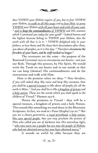 does YHWH your Elohim require of you, but to fear YHWH
your Elohim, to walk in all His ways and to love Him, to serve
YHWH your Elohim with all your heart and with all your soul,
13
and to keep the commandmentskeep the commandments of YHWH and His statutes
which I command you today for your good? 14
Indeed heaven and
the highest heavens belong to YHWH your Elohim, also the
earth with all that is in it. 15
YHWH delighted only in your
fathers, to love them; and He chose their descendants after them,
you above all peoples, as it is this day. 16
Therefore circumcise thecircumcise the
foreskin of your heartforeskin of your heart, and be stiff-necked no longer, and be stiff-necked no longer.”
The covenants are the same - the purpose of the
Renewed Covenant was to circumcise our hearts - not just
our ﬂesh. Through this process, by His Spirit, He would
write the Torah on our hearts and in our minds so that
we can keep (shamar) His commandments and do the
instructions and walk with Him.
Here is the promise when we obey: “5
Now therefore,
if you will indeed obey My voice and keep My covenant, then
you shall be a special treasure to Me above all people; for all the
earth is Mine. 6
And you shall be to Me a kingdom of priests and
a holy nation. These are the words which you shall speak to the
children of Yisrael.” Shemot 19:5-6.
Notice the promises to Yisrael - they will be a
special treasure, a kingdom of priests and a holy Nation.
This sounds like something we read about in the Messianic
Scriptures. In fact, we read in 1 Peter (Kepha) 2:9-10: “9
But
you are a chosen generation, a royal priesthood, a holy nation,
His own special people, that you may proclaim the praises of
Him who called you out of darkness into His marvelous light;
10
who once were not a people but are now the people of Elohim,
who had not obtained mercy but now have obtained mercy.”
It sounds an awful lot alike because they are
79
 