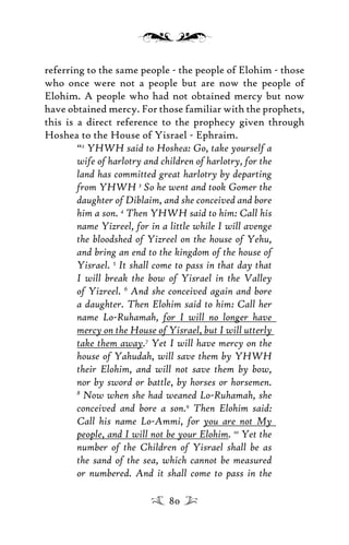 referring to the same people - the people of Elohim - those
who once were not a people but are now the people of
Elohim. A people who had not obtained mercy but now
have obtained mercy. For those familiar with the prophets,
this is a direct reference to the prophecy given through
Hoshea to the House of Yisrael - Ephraim.
“2
YHWH said to Hoshea: Go, take yourself a
wife of harlotry and children of harlotry, for the
land has committed great harlotry by departing
from YHWH 3
So he went and took Gomer the
daughter of Diblaim, and she conceived and bore
him a son. 4
Then YHWH said to him: Call his
name Yizreel, for in a little while I will avenge
the bloodshed of Yizreel on the house of Yehu,
and bring an end to the kingdom of the house of
Yisrael. 5
It shall come to pass in that day that
I will break the bow of Yisrael in the Valley
of Yizreel. 6
And she conceived again and bore
a daughter. Then Elohim said to him: Call her
name Lo-Ruhamah, for I will no longer have
mercy on the House of Yisrael, but I will utterly
take them away.7
Yet I will have mercy on the
house of Yahudah, will save them by YHWH
their Elohim, and will not save them by bow,
nor by sword or battle, by horses or horsemen.
8
Now when she had weaned Lo-Ruhamah, she
conceived and bore a son.9
Then Elohim said:
Call his name Lo-Ammi, for you are not My
people, and I will not be your Elohim. 10
Yet the
number of the Children of Yisrael shall be as
the sand of the sea, which cannot be measured
or numbered. And it shall come to pass in the
80
 