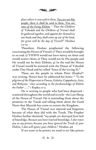place where it was said to them, You are not My
people, there it shall be said to them, You are
sons of the living Elohim. 11
Then the Children
of Yahudah and the Children of Yisrael shall
be gathered together, and appoint for themselves
one head; and they shall come up out of the land,
for great will be the day of Yizreel!” Hoshea
1:2-2:1
Therefore, Hoshea prophesied the following
concerning the House of Yisrael: 1) They would be brought
to an end; 2) YHWH would not have mercy on them and
would scatter them; 3) They would not be His people and
He would not be their Elohim; 4) In the end the House
of Yisrael would be restored with the House of Yahudah
under One Head and be called “Sons of the Living El.”
These are the people to whom Peter (Kepha)65
was writing. Notice how he addressed his letter: “1
To the
pilgrims of the Dispersion in Pontus, Galatia, Cappadocia, Asia,
and Bithynia, 2
elect according to the foreknowledge of Elohim
the Father . . .” 1 Kepha 1:1-2.
He is writing to people who had been dispersed -
scatteredthroughouttheworldandinexile-theLostSheep
of the House of Yisrael. He is reminding them about the
promises in the Tanak and telling them about the Good
News that Messiah has come to restore the Kingdom.
The House of Yisrael was rejected and forgotten
because of what they did with the Torah. The Prophet
Hoshea further declared: “my people are destroyed from lack
of knowledge. Because you have rejected knowledge, I also reject
you as my priests; because you have ignored the Torah of your
Elohim, I also will ignore your children.” Hoshea 4:6
If we want to be priests we need to act like priests
81
 