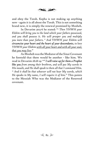and obey the Torah. Kepha is not making up anything
new - again it is all about the Torah. This is not something
brand new, it is simply the renewal promised by Mosheh.
In Devarim 30:5-6 he stated: “5
Then YHWH your
Elohim will bring you to the land which your fathers possessed,
and you shall possess it. He will prosper you and multiply
you more than your fathers. 6
And YHWH your Elohim will
circumcise your heart and the heart of your descendantscircumcise your heart and the heart of your descendants, to love
YHWH your Elohim with all your heart and with all your soul,
that you may live.”
AsMoshehwastheMediatoroftheSinaiCovenant
he foretold that there would be another - like him. We
read in Devarim 18:18-19: “18
I will raise up for them a ProphetI will raise up for them a Prophet
like youlike you from among their brethren, and will put My words in
His mouth, and He shall speak to them all that I command Him.
19
And it shall be that whoever will not hear My words, which
He speaks in My name, I will require it of him.” This points
to the Messiah Who was the Mediator of the Renewed
covenant.
82
 