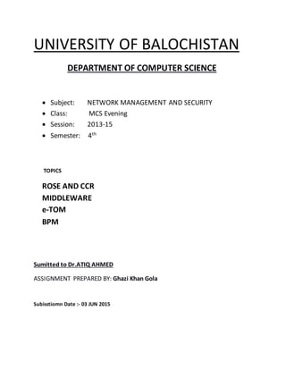 UNIVERSITY OF BALOCHISTAN
DEPARTMENT OF COMPUTER SCIENCE
 Subject: NETWORK MANAGEMENT AND SECURITY
 Class: MCS Evening
 Session: 2013-15
 Semester: 4th
TOPICS
ROSE AND CCR
MIDDLEWARE
e-TOM
BPM
Sumitted to Dr.ATIQ AHMED
ASSIGNMENT PREPARED BY: Ghazi Khan Gola
Subisstiomn Date :- 03 JUN 2015
 