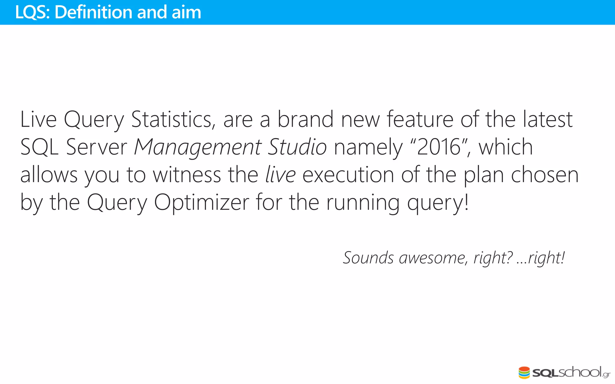 Live Query Statistics, are a brand new feature of the latest
SQL Server Management Studio namely “2016”, which
allows you to witness the live execution of the plan chosen
by the Query Optimizer for the running query!
Sounds awesome, right? …right!
LQS: Definition and aim
 