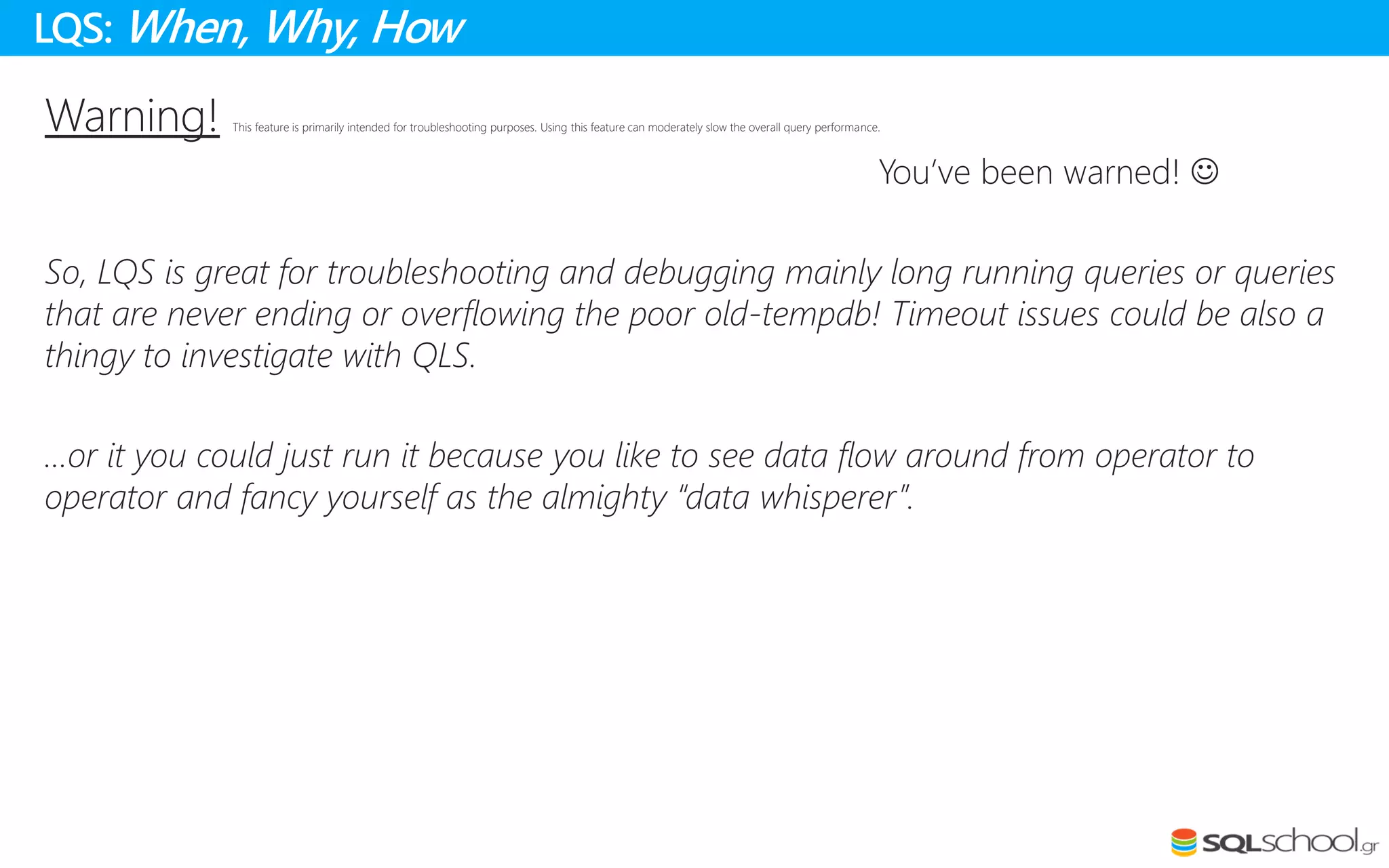 Warning! This feature is primarily intended for troubleshooting purposes. Using this feature can moderately slow the overall query performance.
You’ve been warned! 
So, LQS is great for troubleshooting and debugging mainly long running queries or queries
that are never ending or overflowing the poor old-tempdb! Timeout issues could be also a
thingy to investigate with QLS.
…or it you could just run it because you like to see data flow around from operator to
operator and fancy yourself as the almighty “data whisperer”.
LQS: When, Why, How
 