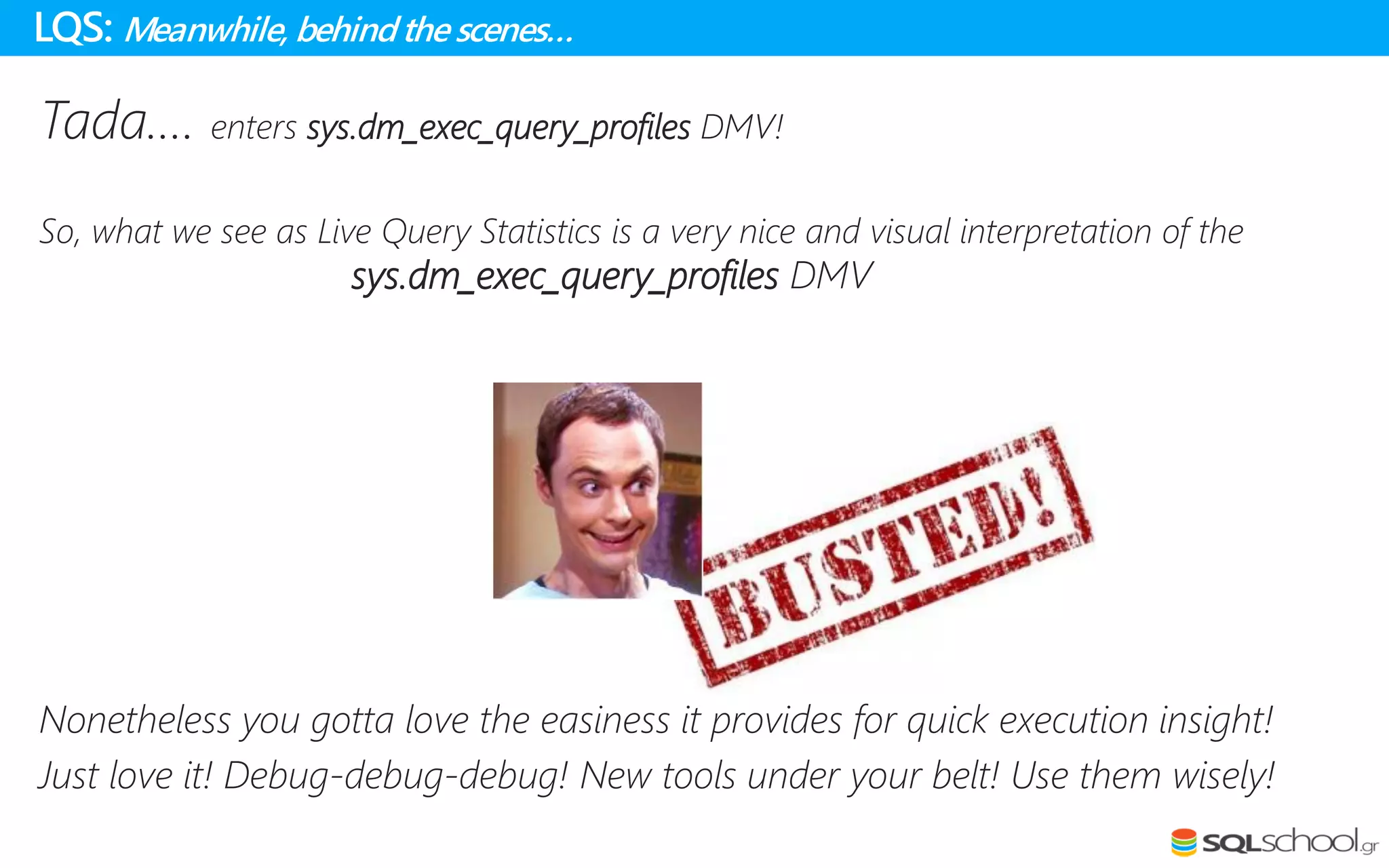 Tada…. enters sys.dm_exec_query_profiles DMV!
So, what we see as Live Query Statistics is a very nice and visual interpretation of the
sys.dm_exec_query_profiles DMV
Nonetheless you gotta love the easiness it provides for quick execution insight!
Just love it! Debug-debug-debug! New tools under your belt! Use them wisely!
LQS: Meanwhile, behindthe scenes…
 