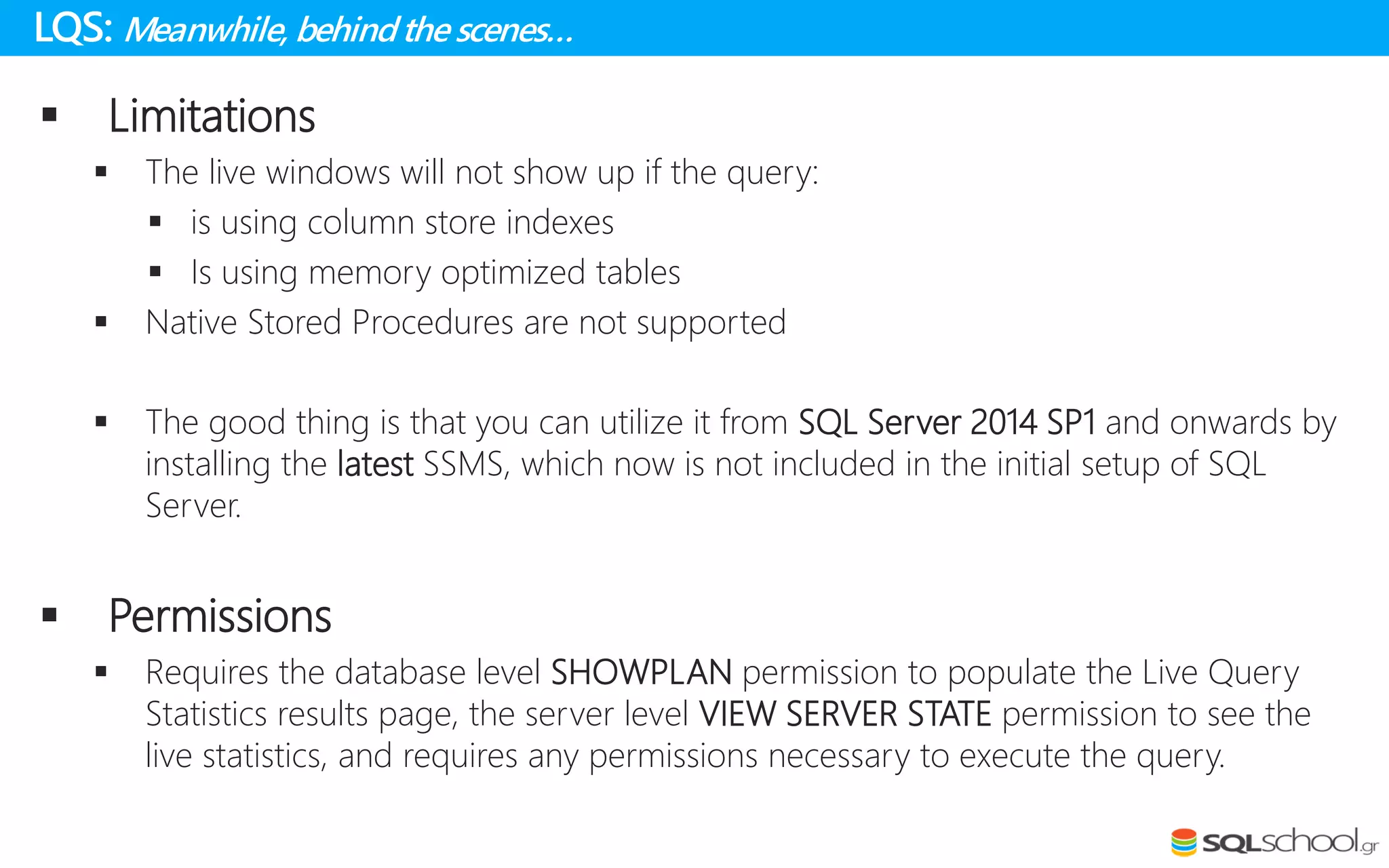 LQS: Meanwhile, behindthe scenes…
 Limitations
 The live windows will not show up if the query:
 is using column store indexes
 Is using memory optimized tables
 Native Stored Procedures are not supported
 The good thing is that you can utilize it from SQL Server 2014 SP1 and onwards by
installing the latest SSMS, which now is not included in the initial setup of SQL
Server.
 Permissions
 Requires the database level SHOWPLAN permission to populate the Live Query
Statistics results page, the server level VIEW SERVER STATE permission to see the
live statistics, and requires any permissions necessary to execute the query.
 