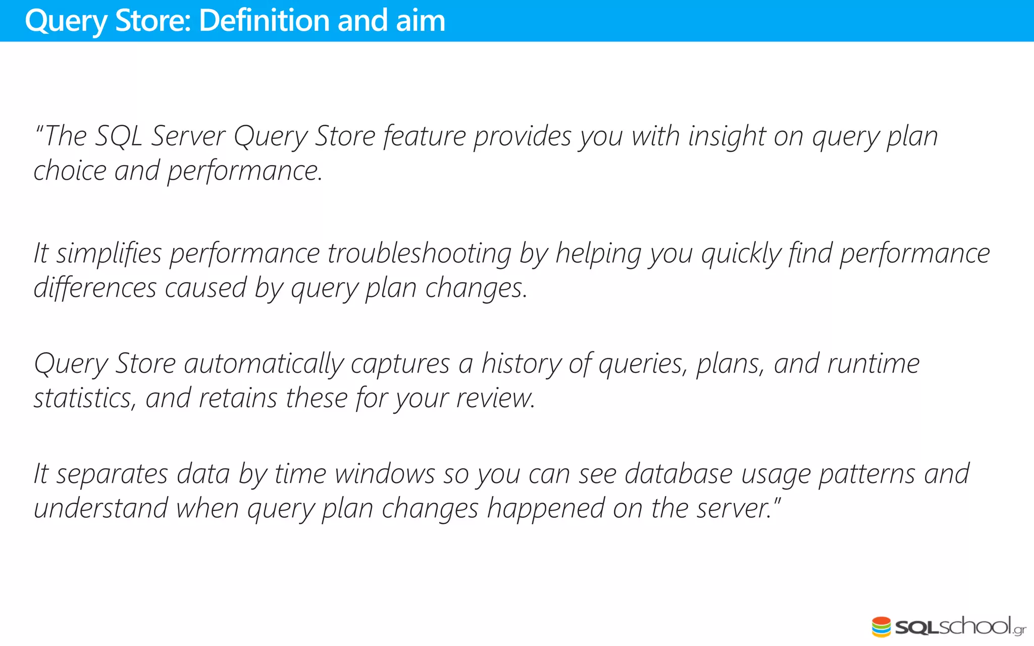 “The SQL Server Query Store feature provides you with insight on query plan
choice and performance.
It simplifies performance troubleshooting by helping you quickly find performance
differences caused by query plan changes.
Query Store automatically captures a history of queries, plans, and runtime
statistics, and retains these for your review.
It separates data by time windows so you can see database usage patterns and
understand when query plan changes happened on the server.”
Query Store: Definition and aim
 