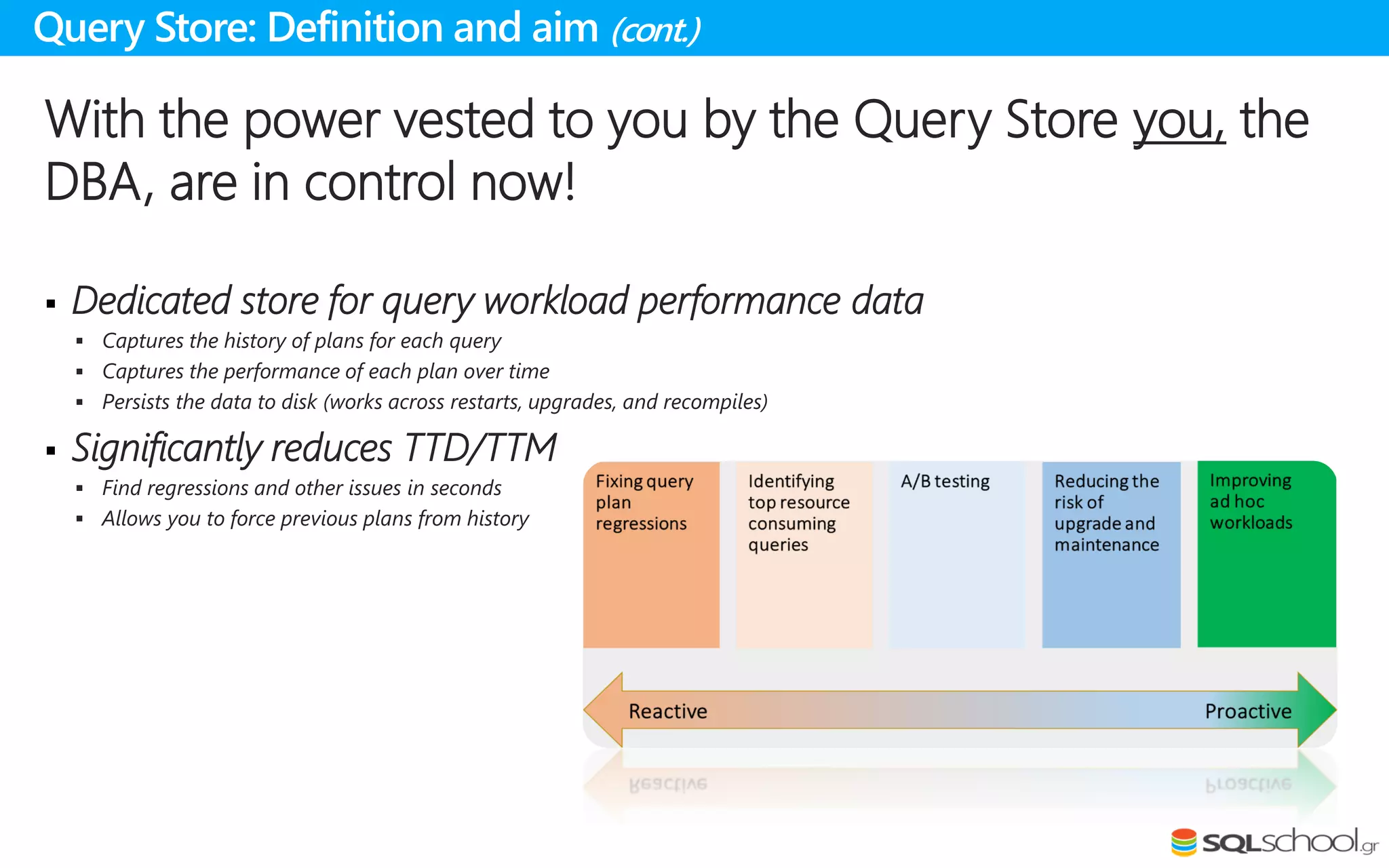 With the power vested to you by the Query Store you, the
DBA, are in control now!
 Dedicated store for query workload performance data
 Captures the history of plans for each query
 Captures the performance of each plan over time
 Persists the data to disk (works across restarts, upgrades, and recompiles)
 Significantly reduces TTD/TTM
 Find regressions and other issues in seconds
 Allows you to force previous plans from history
Query Store: Definition and aim (cont.)
 