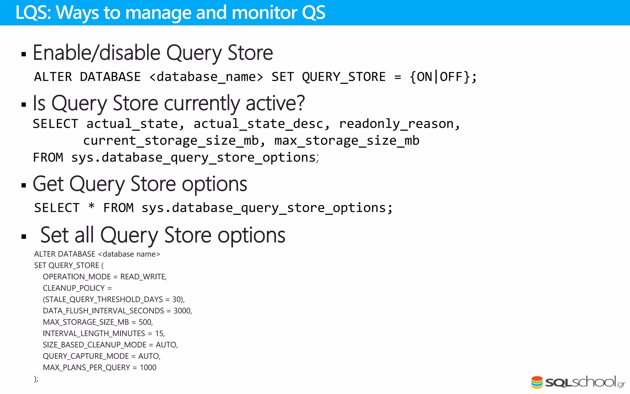  Enable/disable Query Store
ALTER DATABASE <database_name> SET QUERY_STORE = {ON|OFF};
 Is Query Store currently active?
SELECT actual_state, actual_state_desc, readonly_reason,
current_storage_size_mb, max_storage_size_mb
FROM sys.database_query_store_options;
 Get Query Store options
SELECT * FROM sys.database_query_store_options;
 Set all Query Store options
ALTER DATABASE <database name>
SET QUERY_STORE (
OPERATION_MODE = READ_WRITE,
CLEANUP_POLICY =
(STALE_QUERY_THRESHOLD_DAYS = 30),
DATA_FLUSH_INTERVAL_SECONDS = 3000,
MAX_STORAGE_SIZE_MB = 500,
INTERVAL_LENGTH_MINUTES = 15,
SIZE_BASED_CLEANUP_MODE = AUTO,
QUERY_CAPTURE_MODE = AUTO,
MAX_PLANS_PER_QUERY = 1000
);
LQS: Ways to manage and monitor QS
 