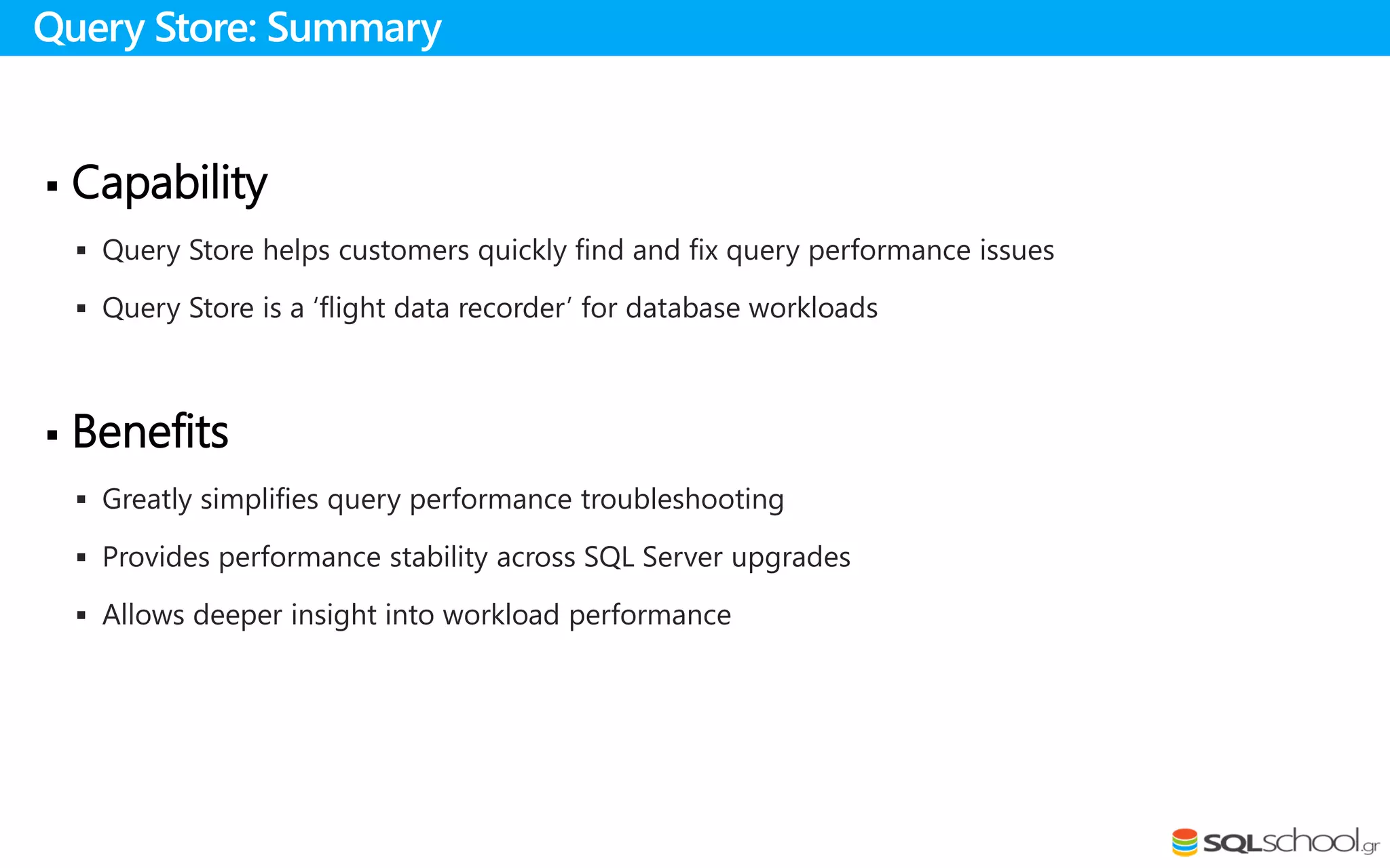  Capability
 Query Store helps customers quickly find and fix query performance issues
 Query Store is a ‘flight data recorder’ for database workloads
 Benefits
 Greatly simplifies query performance troubleshooting
 Provides performance stability across SQL Server upgrades
 Allows deeper insight into workload performance
Query Store: Summary
 