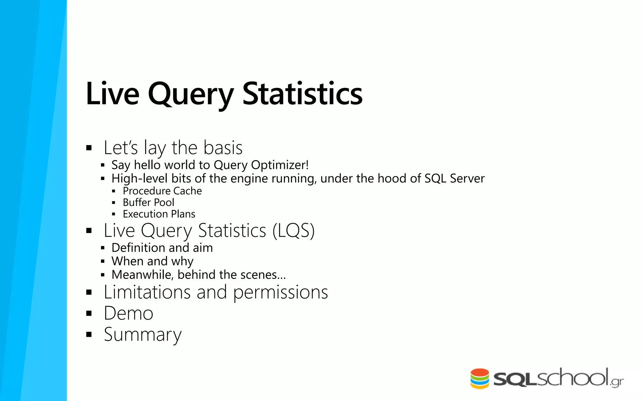 Live Query Statistics
 Let’s lay the basis
 Say hello world to Query Optimizer!
 High-level bits of the engine running, under the hood of SQL Server
 Procedure Cache
 Buffer Pool
 Execution Plans
 Live Query Statistics (LQS)
 Definition and aim
 When and why
 Meanwhile, behind the scenes…
 Limitations and permissions
 Demo
 Summary
 