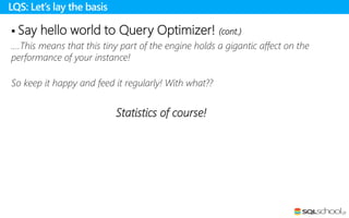  Say hello world to Query Optimizer! (cont.)
….This means that this tiny part of the engine holds a gigantic affect on the
performance of your instance!
So keep it happy and feed it regularly! With what??
Statistics of course!
LQS: Let’s lay the basis
 