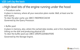  High-level bits of the engine running under the hood
 Procedure cache
A place in memory, where all your execution plans reside. Well, at least one for
each query.
To clear the plan cache use: DBCC FREEPROCCACHE
Governed by the Query Processor.
 Buffer pool
A place in memory, also, where the cached data resides, and is first checked before
hitting on the disk and producing physical I/O.
To clear the buffer pool use: DBCC DROPCLEANBUFFERS
Governed by the Storage Engine.
LQS: Let’s lay the basis
 