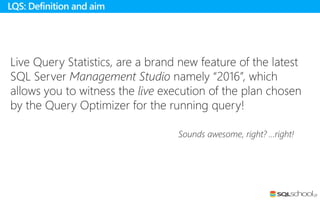 Live Query Statistics, are a brand new feature of the latest
SQL Server Management Studio namely “2016”, which
allows you to witness the live execution of the plan chosen
by the Query Optimizer for the running query!
Sounds awesome, right? …right!
LQS: Definition and aim
 