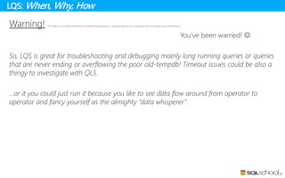 Warning! This feature is primarily intended for troubleshooting purposes. Using this feature can moderately slow the overall query performance.
You’ve been warned! 
So, LQS is great for troubleshooting and debugging mainly long running queries or queries
that are never ending or overflowing the poor old-tempdb! Timeout issues could be also a
thingy to investigate with QLS.
…or it you could just run it because you like to see data flow around from operator to
operator and fancy yourself as the almighty “data whisperer”.
LQS: When, Why, How
 