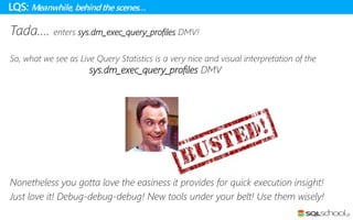 Tada…. enters sys.dm_exec_query_profiles DMV!
So, what we see as Live Query Statistics is a very nice and visual interpretation of the
sys.dm_exec_query_profiles DMV
Nonetheless you gotta love the easiness it provides for quick execution insight!
Just love it! Debug-debug-debug! New tools under your belt! Use them wisely!
LQS: Meanwhile, behindthe scenes…
 