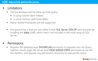 LQS: Meanwhile, behindthe scenes…
 Limitations
 The live windows will not show up if the query:
 is using column store indexes
 Is using memory optimized tables
 Native Stored Procedures are not supported
 The good thing is that you can utilize it from SQL Server 2014 SP1 and onwards by
installing the latest SSMS, which now is not included in the initial setup of SQL
Server.
 Permissions
 Requires the database level SHOWPLAN permission to populate the Live Query
Statistics results page, the server level VIEW SERVER STATE permission to see the
live statistics, and requires any permissions necessary to execute the query.
 