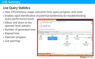 Live Query Statistics
 View CPU/memory usage, execution time, query progress, and more
 Enables rapid identification of potential bottlenecks for troubleshooting
query performance issues
 Allows drill down to live
operator level statistics
 Number of generated rows
 Elapsed time
 Operator progress
 Live warnings
LQS: Summary
 