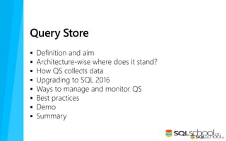 Query Store
 Definition and aim
 Architecture-wise where does it stand?
 How QS collects data
 Upgrading to SQL 2016
 Ways to manage and monitor QS
 Best practices
 Demo
 Summary
 