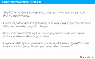 “The SQL Server Query Store feature provides you with insight on query plan
choice and performance.
It simplifies performance troubleshooting by helping you quickly find performance
differences caused by query plan changes.
Query Store automatically captures a history of queries, plans, and runtime
statistics, and retains these for your review.
It separates data by time windows so you can see database usage patterns and
understand when query plan changes happened on the server.”
Query Store: Definition and aim
 