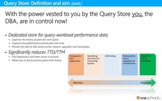 With the power vested to you by the Query Store you, the
DBA, are in control now!
 Dedicated store for query workload performance data
 Captures the history of plans for each query
 Captures the performance of each plan over time
 Persists the data to disk (works across restarts, upgrades, and recompiles)
 Significantly reduces TTD/TTM
 Find regressions and other issues in seconds
 Allows you to force previous plans from history
Query Store: Definition and aim (cont.)
 